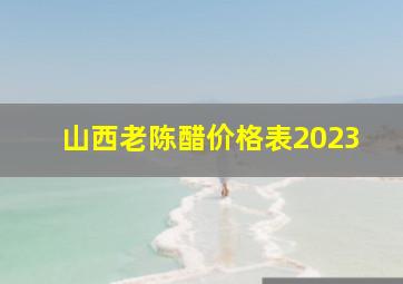 山西老陈醋价格表2023