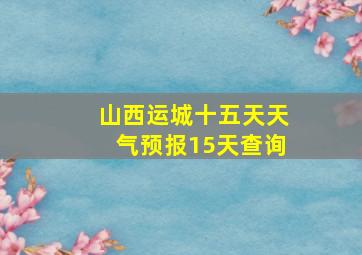 山西运城十五天天气预报15天查询