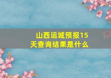 山西运城预报15天查询结果是什么