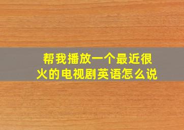 帮我播放一个最近很火的电视剧英语怎么说