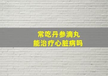 常吃丹参滴丸能治疗心脏病吗