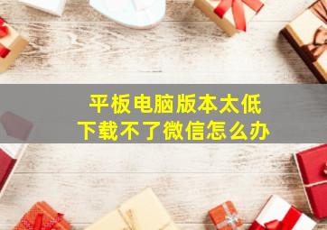 平板电脑版本太低下载不了微信怎么办