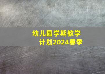 幼儿园学期教学计划2024春季