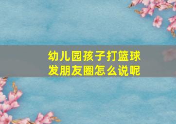 幼儿园孩子打篮球发朋友圈怎么说呢