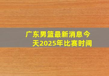 广东男篮最新消息今天2025年比赛时间