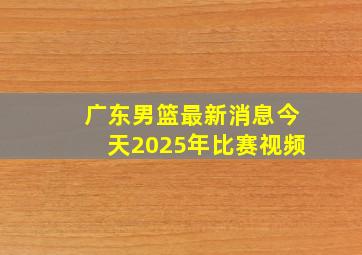 广东男篮最新消息今天2025年比赛视频