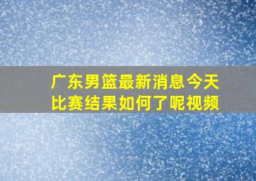 广东男篮最新消息今天比赛结果如何了呢视频