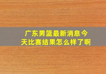 广东男篮最新消息今天比赛结果怎么样了啊