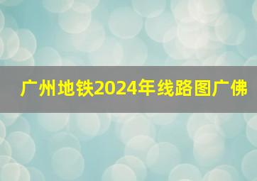 广州地铁2024年线路图广佛