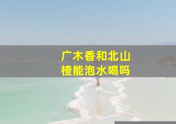 广木香和北山楂能泡水喝吗