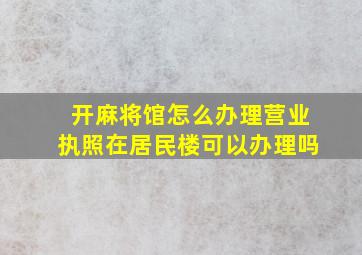 开麻将馆怎么办理营业执照在居民楼可以办理吗