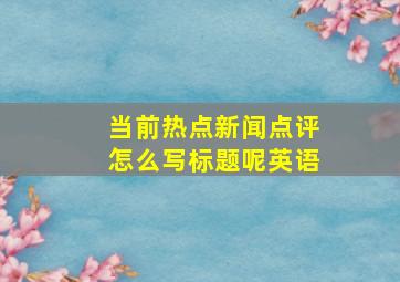 当前热点新闻点评怎么写标题呢英语