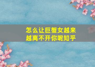 怎么让巨蟹女越来越离不开你呢知乎