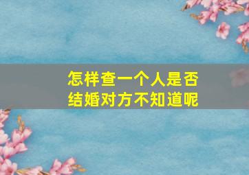 怎样查一个人是否结婚对方不知道呢