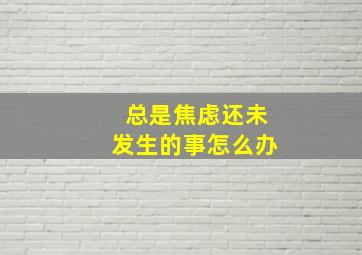 总是焦虑还未发生的事怎么办