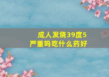 成人发烧39度5严重吗吃什么药好