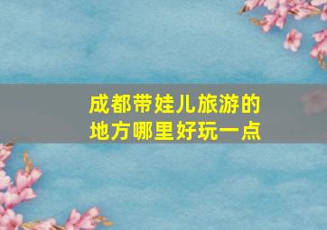 成都带娃儿旅游的地方哪里好玩一点