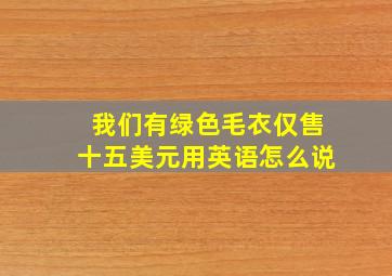 我们有绿色毛衣仅售十五美元用英语怎么说