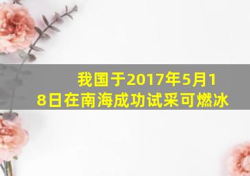 我国于2017年5月18日在南海成功试采可燃冰