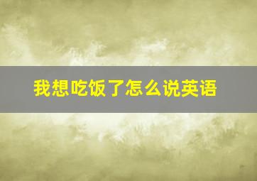 我想吃饭了怎么说英语