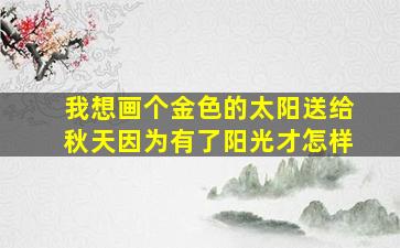 我想画个金色的太阳送给秋天因为有了阳光才怎样