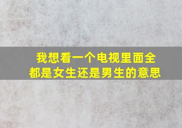 我想看一个电视里面全都是女生还是男生的意思