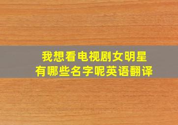 我想看电视剧女明星有哪些名字呢英语翻译