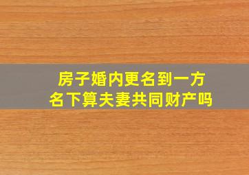 房子婚内更名到一方名下算夫妻共同财产吗