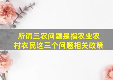 所谓三农问题是指农业农村农民这三个问题相关政策