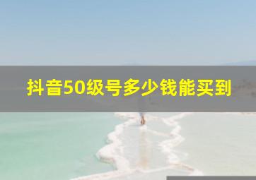 抖音50级号多少钱能买到