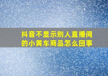 抖音不显示别人直播间的小黄车商品怎么回事