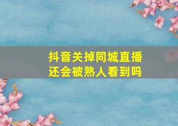 抖音关掉同城直播还会被熟人看到吗