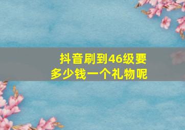 抖音刷到46级要多少钱一个礼物呢