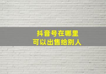 抖音号在哪里可以出售给别人