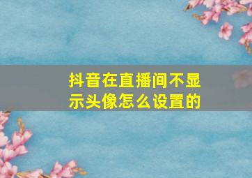 抖音在直播间不显示头像怎么设置的