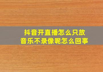 抖音开直播怎么只放音乐不录像呢怎么回事