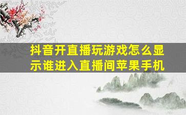 抖音开直播玩游戏怎么显示谁进入直播间苹果手机