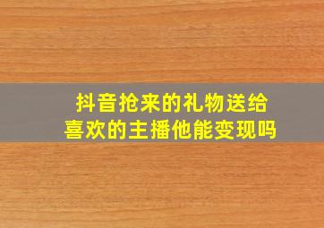 抖音抢来的礼物送给喜欢的主播他能变现吗