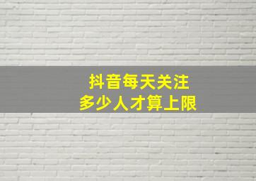 抖音每天关注多少人才算上限