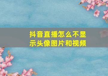 抖音直播怎么不显示头像图片和视频