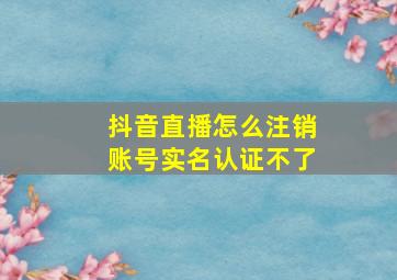 抖音直播怎么注销账号实名认证不了