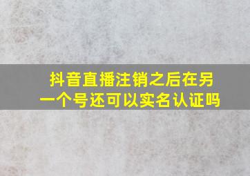 抖音直播注销之后在另一个号还可以实名认证吗