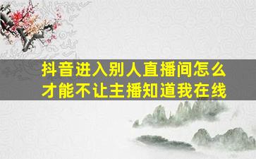 抖音进入别人直播间怎么才能不让主播知道我在线