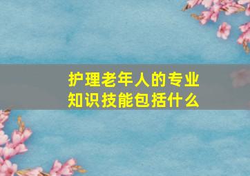 护理老年人的专业知识技能包括什么