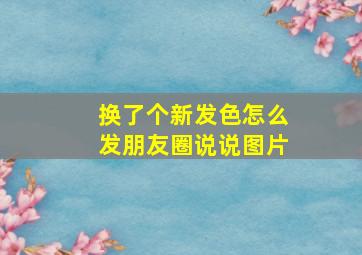 换了个新发色怎么发朋友圈说说图片