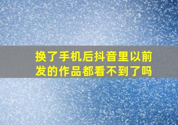 换了手机后抖音里以前发的作品都看不到了吗