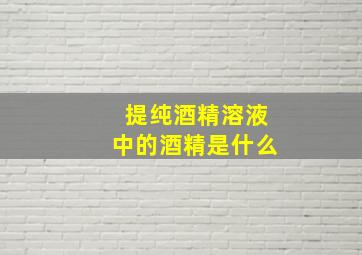 提纯酒精溶液中的酒精是什么