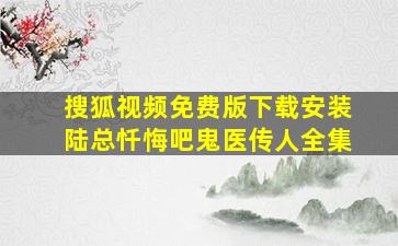 搜狐视频免费版下载安装陆总忏悔吧鬼医传人全集