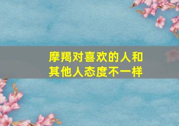 摩羯对喜欢的人和其他人态度不一样