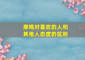 摩羯对喜欢的人和其他人态度的区别